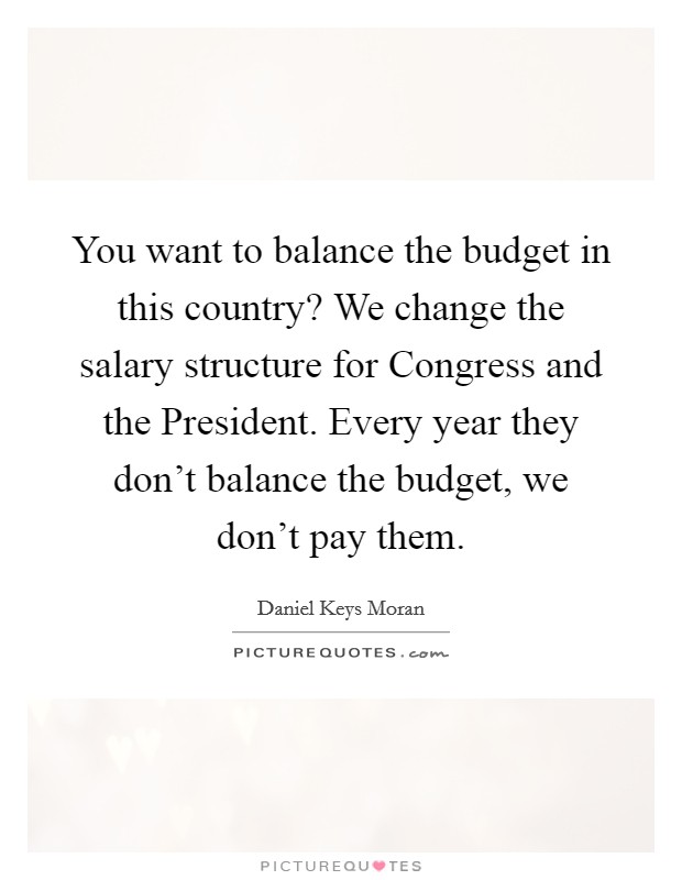 You want to balance the budget in this country? We change the salary structure for Congress and the President. Every year they don't balance the budget, we don't pay them. Picture Quote #1