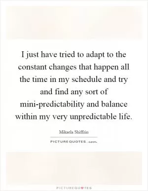 I just have tried to adapt to the constant changes that happen all the time in my schedule and try and find any sort of mini-predictability and balance within my very unpredictable life Picture Quote #1