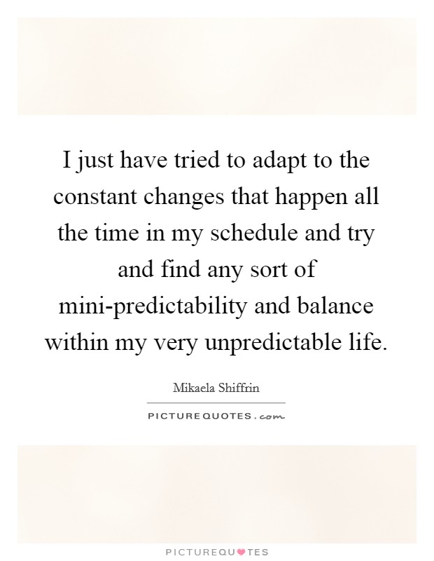 I just have tried to adapt to the constant changes that happen all the time in my schedule and try and find any sort of mini-predictability and balance within my very unpredictable life. Picture Quote #1