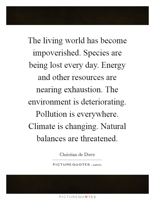 The living world has become impoverished. Species are being lost every day. Energy and other resources are nearing exhaustion. The environment is deteriorating. Pollution is everywhere. Climate is changing. Natural balances are threatened. Picture Quote #1
