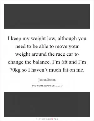 I keep my weight low, although you need to be able to move your weight around the race car to change the balance. I’m 6ft and I’m 70kg so I haven’t much fat on me Picture Quote #1