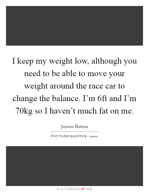 I keep my weight low, although you need to be able to move your weight around the race car to change the balance. I'm 6ft and I'm 70kg so I haven't much fat on me. Picture Quote #1
