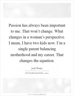 Passion has always been important to me. That won’t change. What changes in a woman’s perspective. I mean, I have two kids now. I’m a single parent balancing motherhood and my career. That changes the equation Picture Quote #1