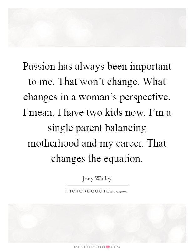 Passion has always been important to me. That won't change. What changes in a woman's perspective. I mean, I have two kids now. I'm a single parent balancing motherhood and my career. That changes the equation. Picture Quote #1