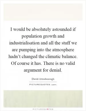 I would be absolutely astounded if population growth and industrialisation and all the stuff we are pumping into the atmosphere hadn’t changed the climatic balance. Of course it has. There is no valid argument for denial Picture Quote #1