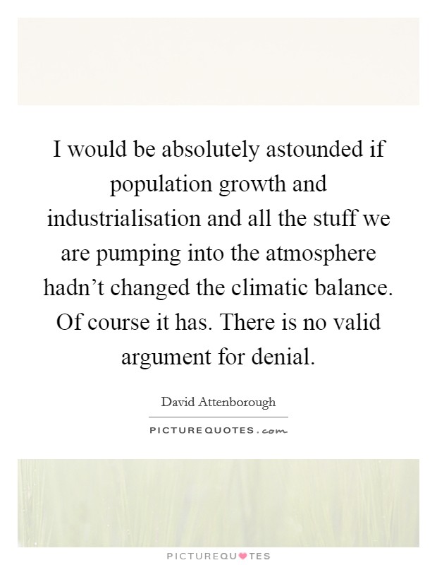 I would be absolutely astounded if population growth and industrialisation and all the stuff we are pumping into the atmosphere hadn't changed the climatic balance. Of course it has. There is no valid argument for denial. Picture Quote #1