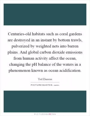 Centuries-old habitats such as coral gardens are destroyed in an instant by bottom trawls, pulverized by weighted nets into barren plains. And global carbon dioxide emissions from human activity affect the ocean, changing the pH balance of the waters in a phenomenon known as ocean acidification Picture Quote #1