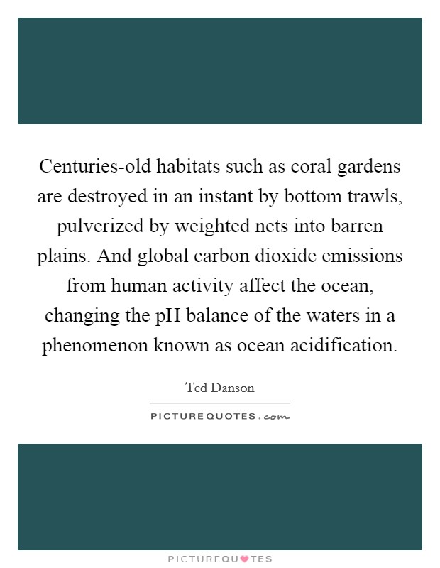 Centuries-old habitats such as coral gardens are destroyed in an instant by bottom trawls, pulverized by weighted nets into barren plains. And global carbon dioxide emissions from human activity affect the ocean, changing the pH balance of the waters in a phenomenon known as ocean acidification. Picture Quote #1