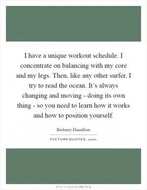I have a unique workout schedule. I concentrate on balancing with my core and my legs. Then, like any other surfer, I try to read the ocean. It’s always changing and moving - doing its own thing - so you need to learn how it works and how to position yourself Picture Quote #1