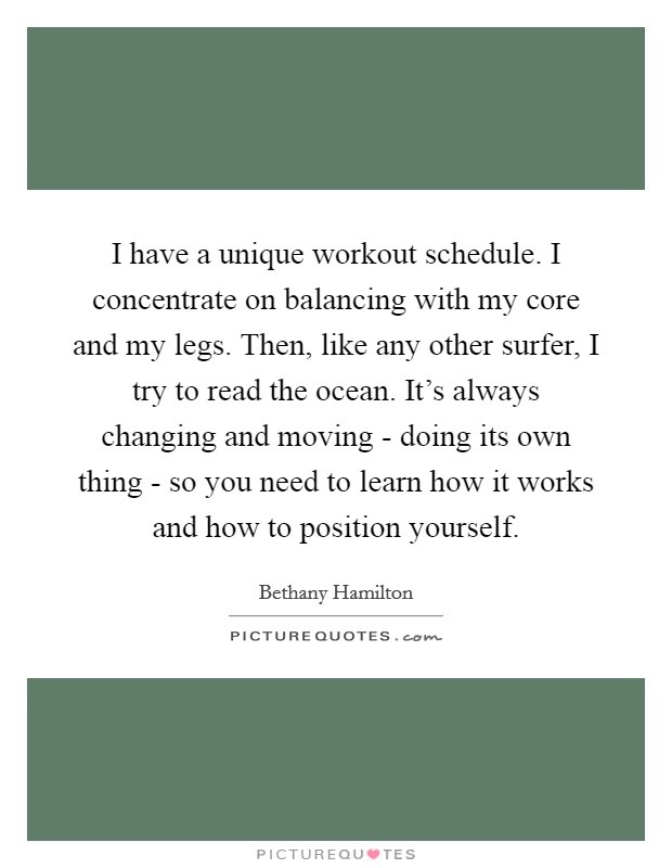 I have a unique workout schedule. I concentrate on balancing with my core and my legs. Then, like any other surfer, I try to read the ocean. It's always changing and moving - doing its own thing - so you need to learn how it works and how to position yourself. Picture Quote #1
