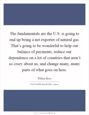 The fundamentals are the U.S. is going to end up being a net exporter of natural gas. That’s going to be wonderful to help our balance of payments, reduce our dependence on a lot of countries that aren’t so crazy about us, and change many, many parts of what goes on here Picture Quote #1