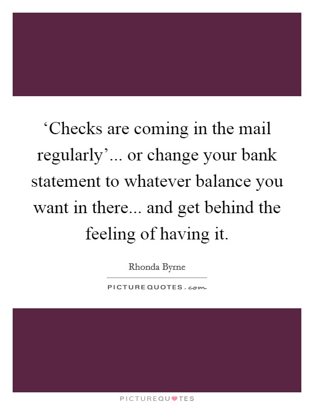 ‘Checks are coming in the mail regularly'... or change your bank statement to whatever balance you want in there... and get behind the feeling of having it. Picture Quote #1