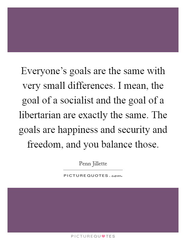Everyone's goals are the same with very small differences. I mean, the goal of a socialist and the goal of a libertarian are exactly the same. The goals are happiness and security and freedom, and you balance those. Picture Quote #1
