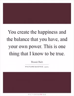 You create the happiness and the balance that you have, and your own power. This is one thing that I know to be true Picture Quote #1