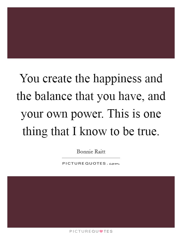 You create the happiness and the balance that you have, and your own power. This is one thing that I know to be true. Picture Quote #1