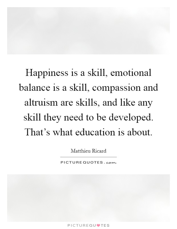 Happiness is a skill, emotional balance is a skill, compassion and altruism are skills, and like any skill they need to be developed. That's what education is about. Picture Quote #1