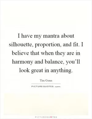 I have my mantra about silhouette, proportion, and fit. I believe that when they are in harmony and balance, you’ll look great in anything Picture Quote #1