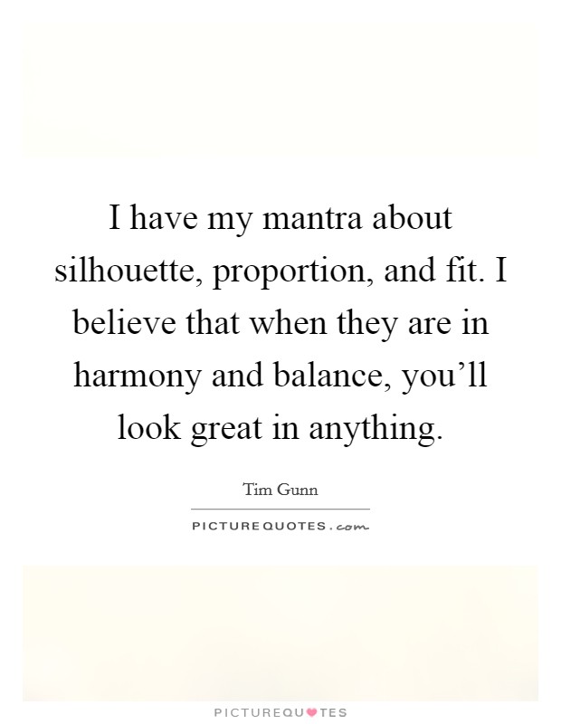 I have my mantra about silhouette, proportion, and fit. I believe that when they are in harmony and balance, you'll look great in anything. Picture Quote #1