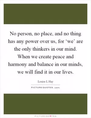 No person, no place, and no thing has any power over us, for ‘we’ are the only thinkers in our mind. When we create peace and harmony and balance in our minds, we will find it in our lives Picture Quote #1