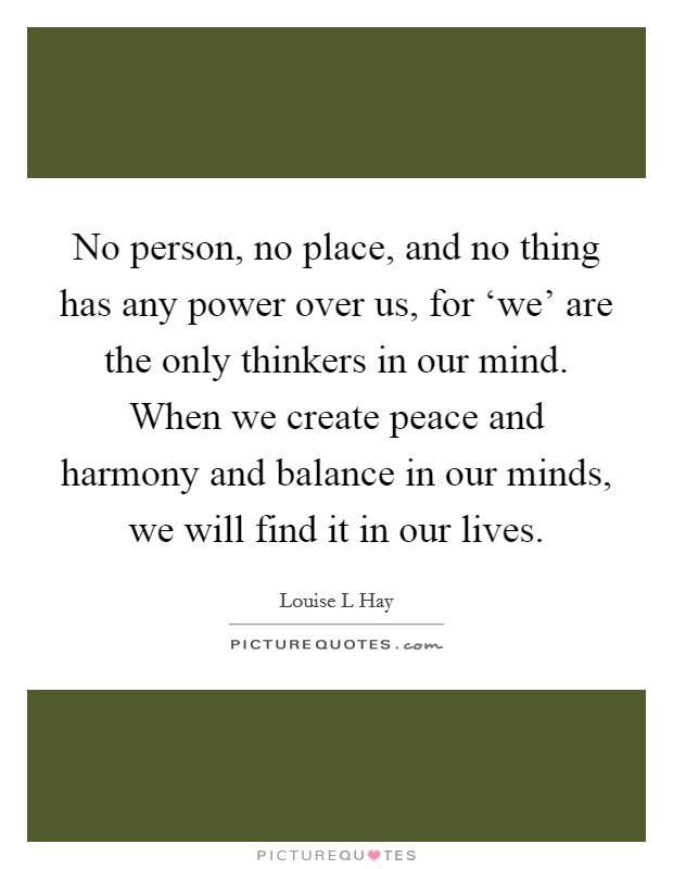 No person, no place, and no thing has any power over us, for ‘we' are the only thinkers in our mind. When we create peace and harmony and balance in our minds, we will find it in our lives. Picture Quote #1