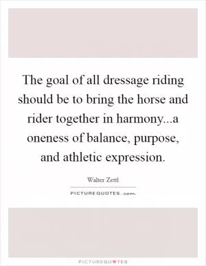 The goal of all dressage riding should be to bring the horse and rider together in harmony...a oneness of balance, purpose, and athletic expression Picture Quote #1