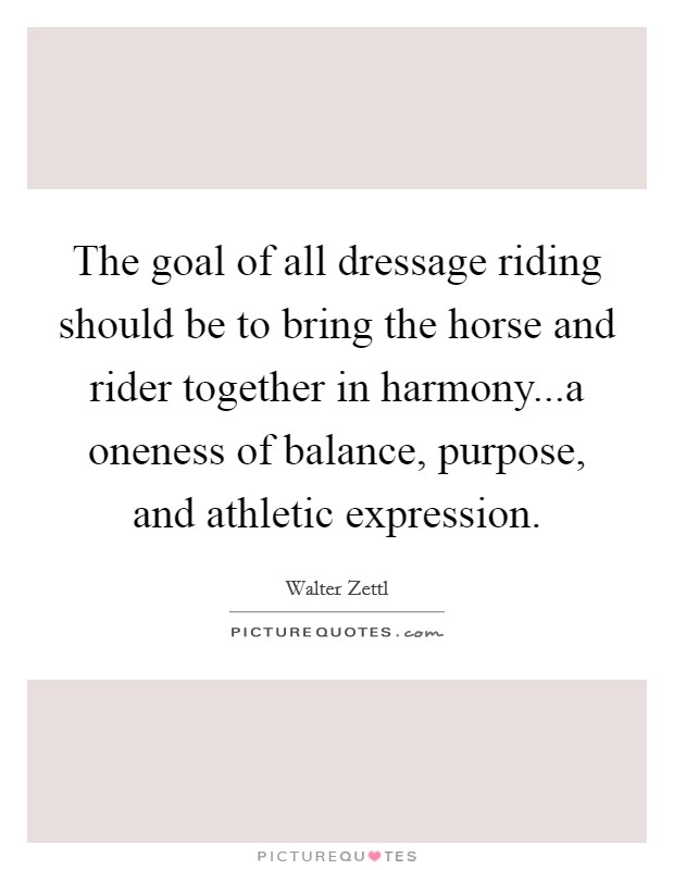 The goal of all dressage riding should be to bring the horse and rider together in harmony...a oneness of balance, purpose, and athletic expression. Picture Quote #1