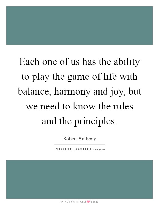 Each one of us has the ability to play the game of life with balance, harmony and joy, but we need to know the rules and the principles. Picture Quote #1