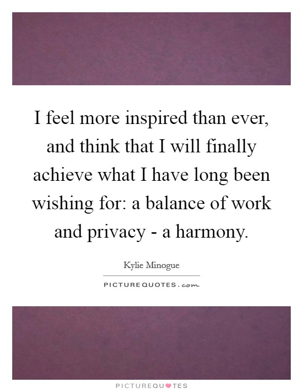 I feel more inspired than ever, and think that I will finally achieve what I have long been wishing for: a balance of work and privacy - a harmony. Picture Quote #1