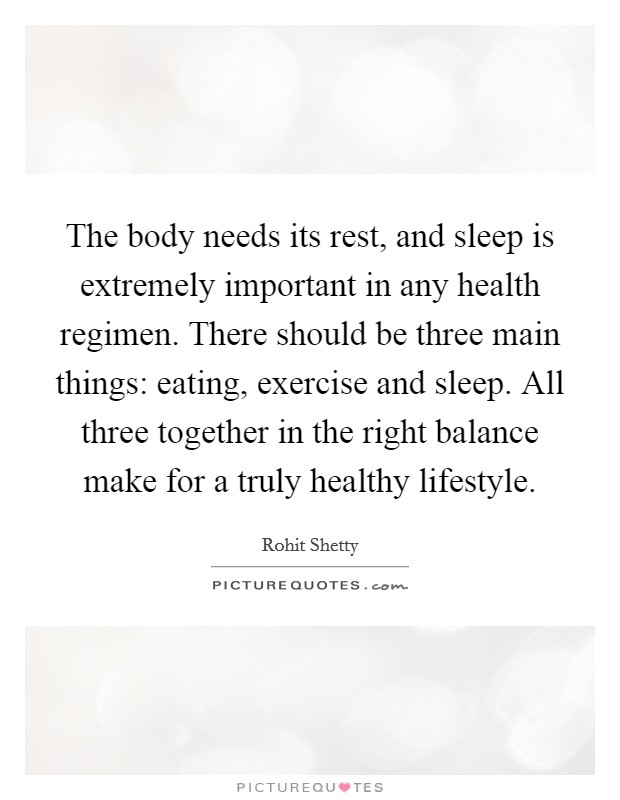 The body needs its rest, and sleep is extremely important in any health regimen. There should be three main things: eating, exercise and sleep. All three together in the right balance make for a truly healthy lifestyle. Picture Quote #1