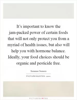 It’s important to know the jam-packed power of certain foods that will not only protect you from a myriad of health issues, but also will help you with hormone balance. Ideally, your food choices should be organic and pesticide free Picture Quote #1