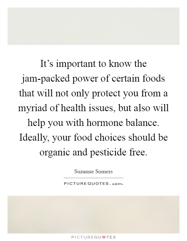 It's important to know the jam-packed power of certain foods that will not only protect you from a myriad of health issues, but also will help you with hormone balance. Ideally, your food choices should be organic and pesticide free. Picture Quote #1