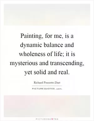 Painting, for me, is a dynamic balance and wholeness of life; it is mysterious and transcending, yet solid and real Picture Quote #1