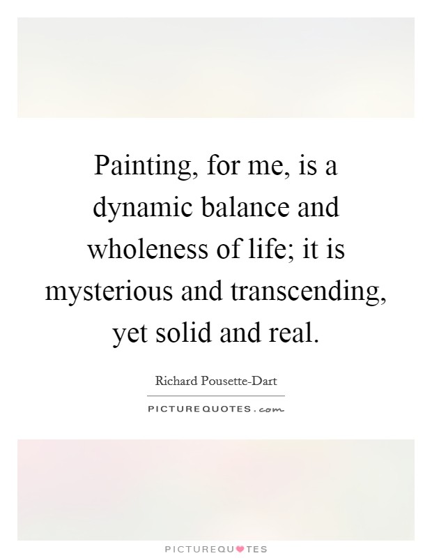 Painting, for me, is a dynamic balance and wholeness of life; it is mysterious and transcending, yet solid and real. Picture Quote #1