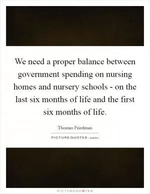 We need a proper balance between government spending on nursing homes and nursery schools - on the last six months of life and the first six months of life Picture Quote #1