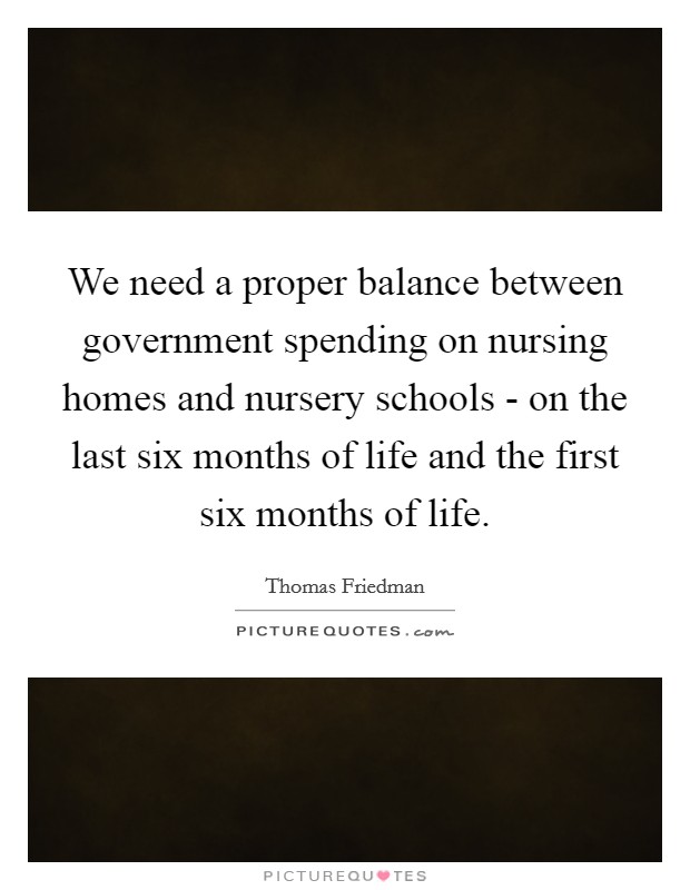 We need a proper balance between government spending on nursing homes and nursery schools - on the last six months of life and the first six months of life Picture Quote #1