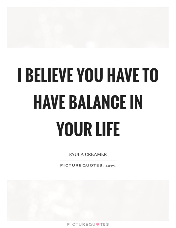 I believe you have to have balance in your life Picture Quote #1