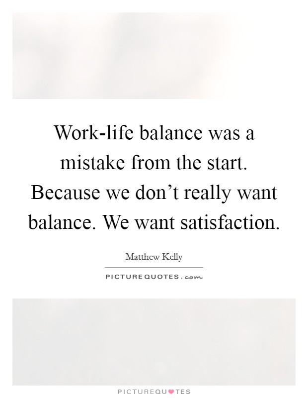 Work-life balance was a mistake from the start. Because we don't really want balance. We want satisfaction. Picture Quote #1