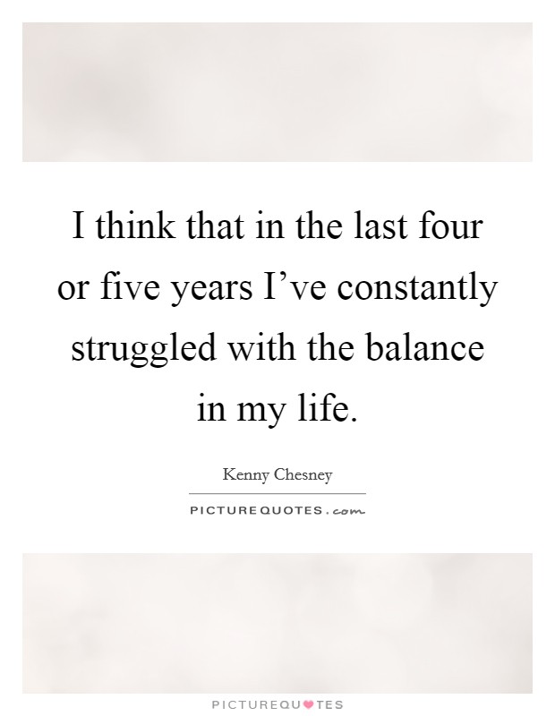 I think that in the last four or five years I've constantly struggled with the balance in my life. Picture Quote #1