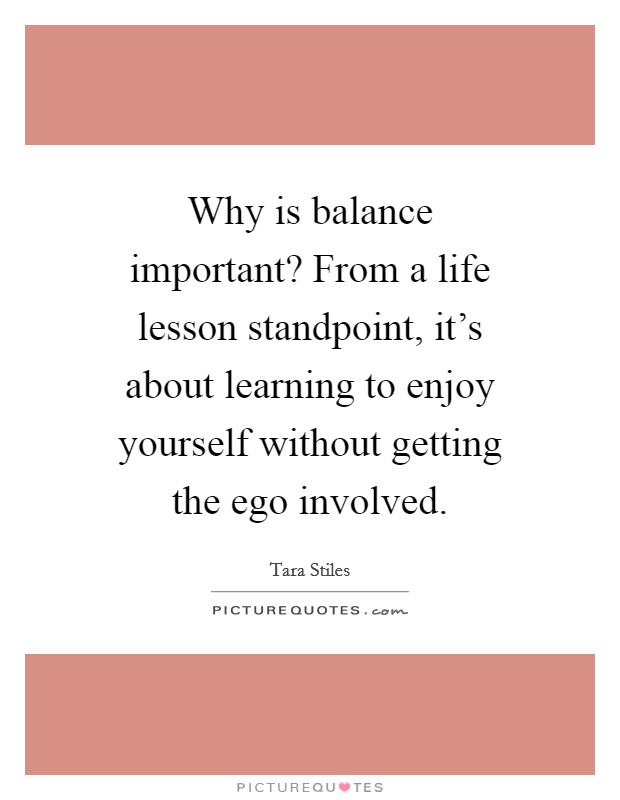 Why is balance important? From a life lesson standpoint, it's about learning to enjoy yourself without getting the ego involved. Picture Quote #1