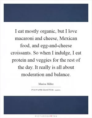 I eat mostly organic, but I love macaroni and cheese, Mexican food, and egg-and-cheese croissants. So when I indulge, I eat protein and veggies for the rest of the day. It really is all about moderation and balance Picture Quote #1