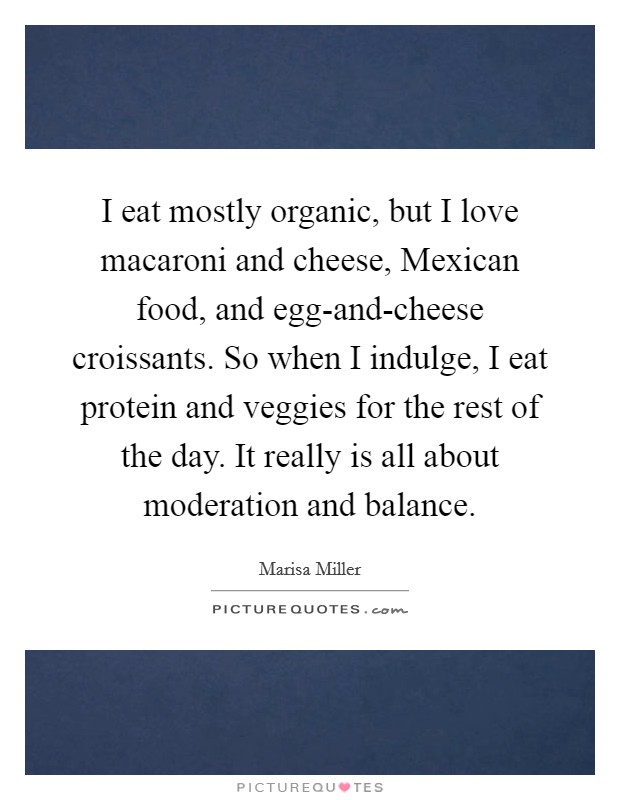 I eat mostly organic, but I love macaroni and cheese, Mexican food, and egg-and-cheese croissants. So when I indulge, I eat protein and veggies for the rest of the day. It really is all about moderation and balance. Picture Quote #1