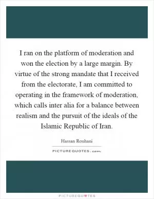 I ran on the platform of moderation and won the election by a large margin. By virtue of the strong mandate that I received from the electorate, I am committed to operating in the framework of moderation, which calls inter alia for a balance between realism and the pursuit of the ideals of the Islamic Republic of Iran Picture Quote #1