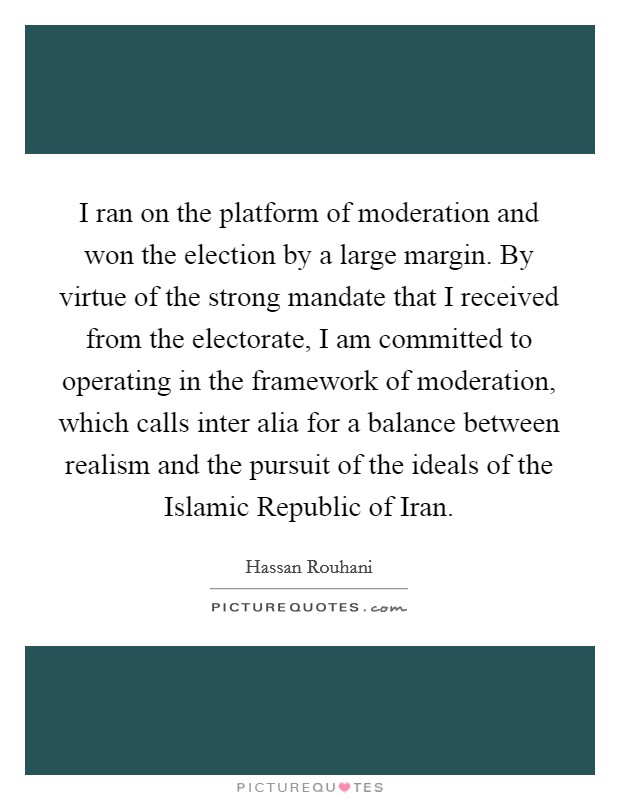 I ran on the platform of moderation and won the election by a large margin. By virtue of the strong mandate that I received from the electorate, I am committed to operating in the framework of moderation, which calls inter alia for a balance between realism and the pursuit of the ideals of the Islamic Republic of Iran. Picture Quote #1