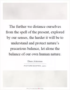The further we distance ourselves from the spell of the present, explored by our senses, the harder it will be to understand and protect nature’s precarious balance, let alone the balance of our own human nature Picture Quote #1