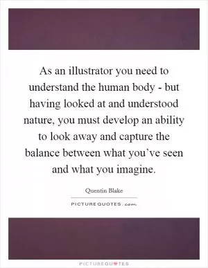 As an illustrator you need to understand the human body - but having looked at and understood nature, you must develop an ability to look away and capture the balance between what you’ve seen and what you imagine Picture Quote #1