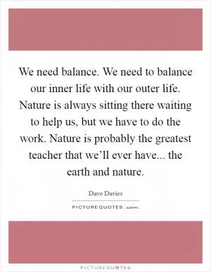 We need balance. We need to balance our inner life with our outer life. Nature is always sitting there waiting to help us, but we have to do the work. Nature is probably the greatest teacher that we’ll ever have... the earth and nature Picture Quote #1