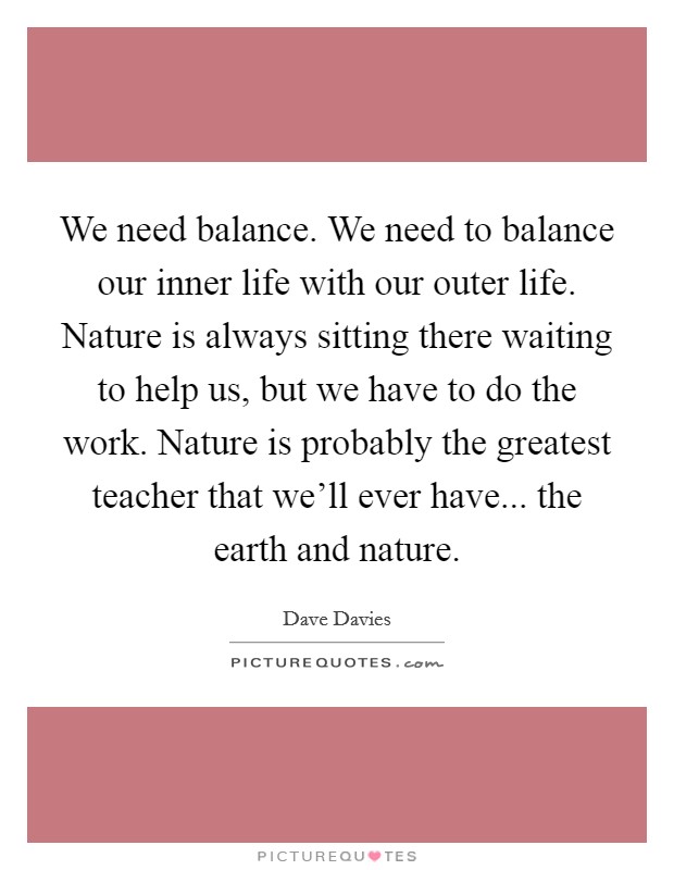We need balance. We need to balance our inner life with our outer life. Nature is always sitting there waiting to help us, but we have to do the work. Nature is probably the greatest teacher that we'll ever have... the earth and nature. Picture Quote #1