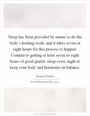 Sleep has been provided by nature to do the body’s healing work, and it takes seven or eight hours for this process to happen. Commit to getting at least seven to eight hours of good quality sleep every night to keep your body and hormones in balance Picture Quote #1