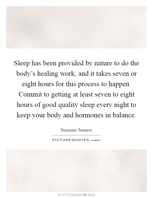 Sleep has been provided by nature to do the body's healing work, and it takes seven or eight hours for this process to happen. Commit to getting at least seven to eight hours of good quality sleep every night to keep your body and hormones in balance. Picture Quote #1