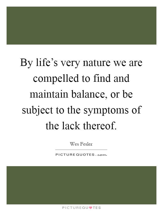 By life's very nature we are compelled to find and maintain balance, or be subject to the symptoms of the lack thereof. Picture Quote #1